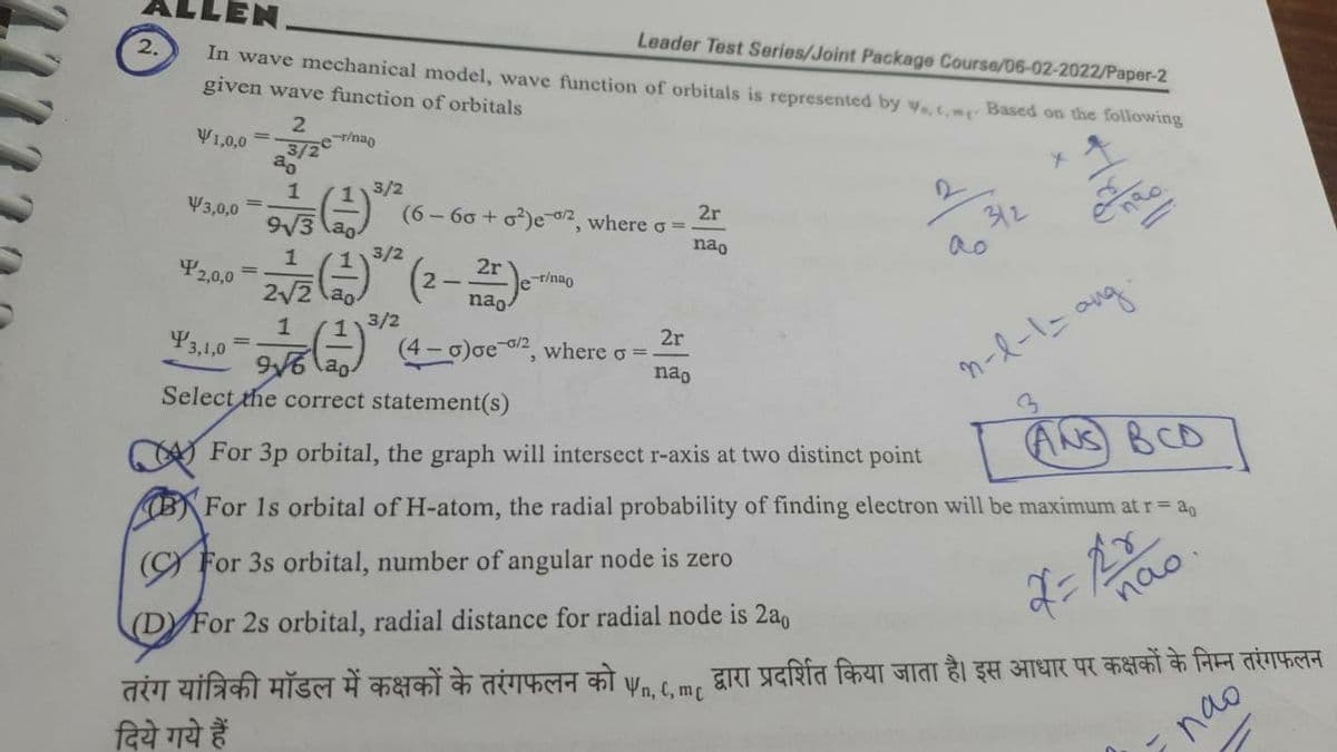 Leader Test Series/Joint Package Course/06-02-2022/Paper-2
2.
In wave mechanical model, wave function of orbitals is represented by V... Based on the following
given wave function of orbitals
V1,0,0
2
3/2e
-r/nao
4
V3,0,0
(6-60+ o²)e-02, where o =
2r
312
nao
ao
113/2
2r
er/nao
2√2
nao
1
3/2
2r
3,1,0
(1) (4-0) Ge-¹², where o =
96 ao
n-l-1 = ang.
nao
Select the correct statement(s)
ANS BCD
For 3p orbital, the graph will intersect r-axis at two distinct point
(B) For Is orbital of H-atom, the radial probability of finding electron will be maximum at r = 40
(For 3s orbital, number of angular node is zero
(DY For 2s orbital, radial distance for radial node is 2a0
तरंग यांत्रिकी मॉडल में कक्षकों के तरंगफलन को
दिये गये हैं
Vn, C, mc
2,0,0
ao
1
9√3 ao
1
3/2
não.
द्वारा प्रदर्शित किया जाता है। इस आधार पर कक्षकों के निम्न तरंगफलन
пао