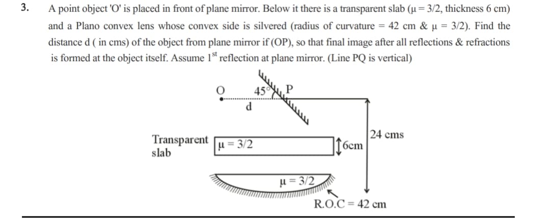 3.
A point object 'O' is placed in front of plane mirror. Below it there is a transparent slab (u = 3/2, thickness 6 cm)
and a Plano convex lens whose convex side is silvered (radius of curvature = 42 cm & µ = 3/2). Find the
distance d (in cms) of the object from plane mirror if (OP), so that final image after all reflections & refractions
is formed at the object itself. Assume 1st reflection at plane mirror. (Line PQ is vertical)
Transparent
slab
d
μ= 3/2
45
P
I
μ=3/2
6cm
24 cms
R.O.C 42 cm