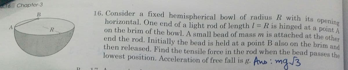 .16 Chapter-3
16. Consider a fixed hemispherical bowl of radius R with its opening
horizontal. One end of a light rod of length l= R is hinged at a point A
on the brim of the bowl. A small bead of mass m is attached at the other
end the rod. Initially the bead is held at a point B also on the brim and
then released. Find the tensile force in the rod when the bead passes the
lowest position. Acceleration of free fall is g. Ans:
B
R
mg/3
