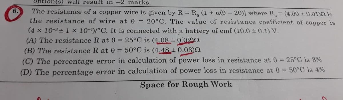 option(s) will result in -2 marks.
6.
The resistance of a copper wire is given by R = R, (1 + a(0 – 20)] where R, = (4.00 + 0.01)2 is
the resistance of wire at 0 = 20°C. The value of resistance coefficient of copper is
%3D
%3D
(4 x 10-3+ 1 x 10-4)/°C. It is connected with a battery of emf (10.0 + 0.1) V.
(A) The resistance R at 0 = 25°C is (4.08 + 0.02)N
(B) The resistance R at 0 = 50°C is (4.48 ± 0.03)N
(C) The percentage error in calculation of power loss in resistance at 0 = 25°C is 3%
(D) The percentage error in calculation of power loss in resistance at 0 = 50°C is 4%
Space for Rough Work
