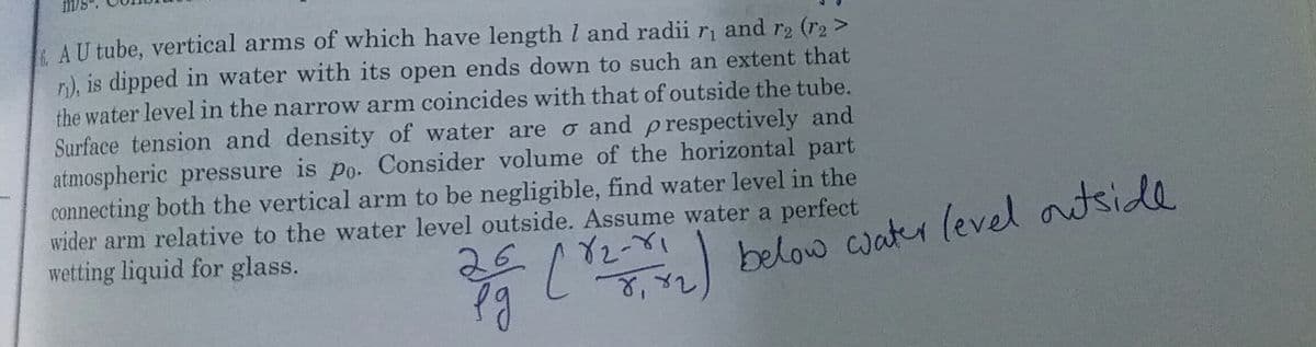 AU tube, vertical arms of which have length I and radii ri and r2 (r2 >
n), is dipped in water with its open ends down to such an extent that
the water level in the narrow arm coincides with that of outside the tube.
Surface tension and density of water are o and p respectively and
atmospheric pressure is po. Consider volume of the horizontal part
connecting both the vertical arm to be negligible, find water level in the
wider arm relative to the water level outside. Assume water a perfect
wetting liquid for glass.
26
below cwater level autside
L
