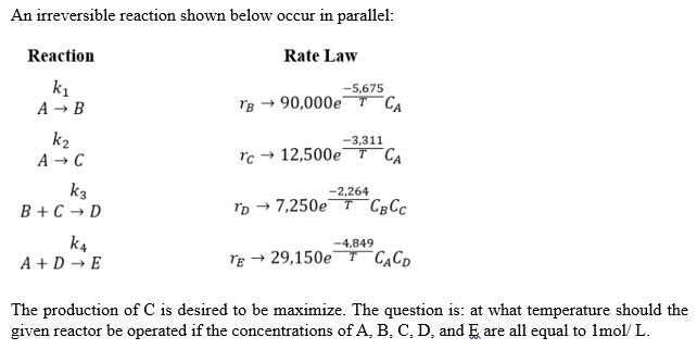 An irreversible reaction shown below occur in parallel:
Reaction
Rate Law
-5,675
k₁
A → B
TB → 90,000e TCA
-3,311
k₂
A → C
Tc 12,500e TCA
-2,264
k3
B+C → D
TD- →7,250e T CBCC
-4,849
k4
A+D → E
TE → 29,150e T CACD
The production of C is desired to be maximize. The question is: at what temperature should the
given reactor be operated if the concentrations of A, B, C, D, and Ę are all equal to 1mol/L.
