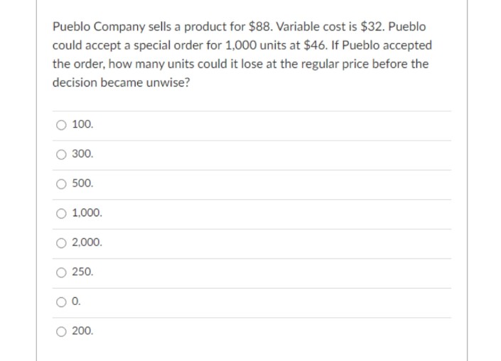 Pueblo Company sells a product for $88. Variable cost is $32. Pueblo
could accept a special order for 1,000 units at $46. If Pueblo accepted
the order, how many units could it lose at the regular price before the
decision became unwise?
100.
O 300.
500.
O 1,000.
2,000.
O 250.
O 0.
O 200.

