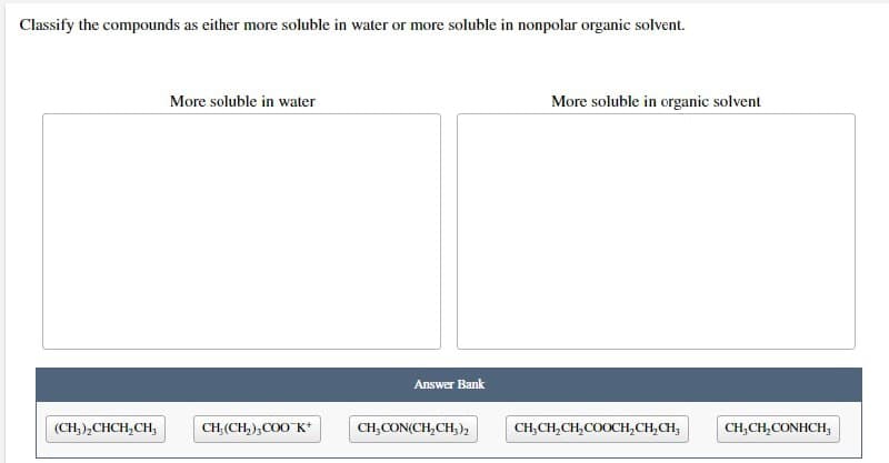 Classify the compounds as either more soluble in water or more soluble in nonpolar organic solvent.
More soluble in water
CH, (CH₂),COO K+
(CH₂)₂CHCH₂CH₂
Answer Bank
CH,CON(CH,CH;)
More soluble in organic solvent
CH₂CH₂CH₂COOCH₂CH₂CH₂
CH₂CH₂CONHCH,