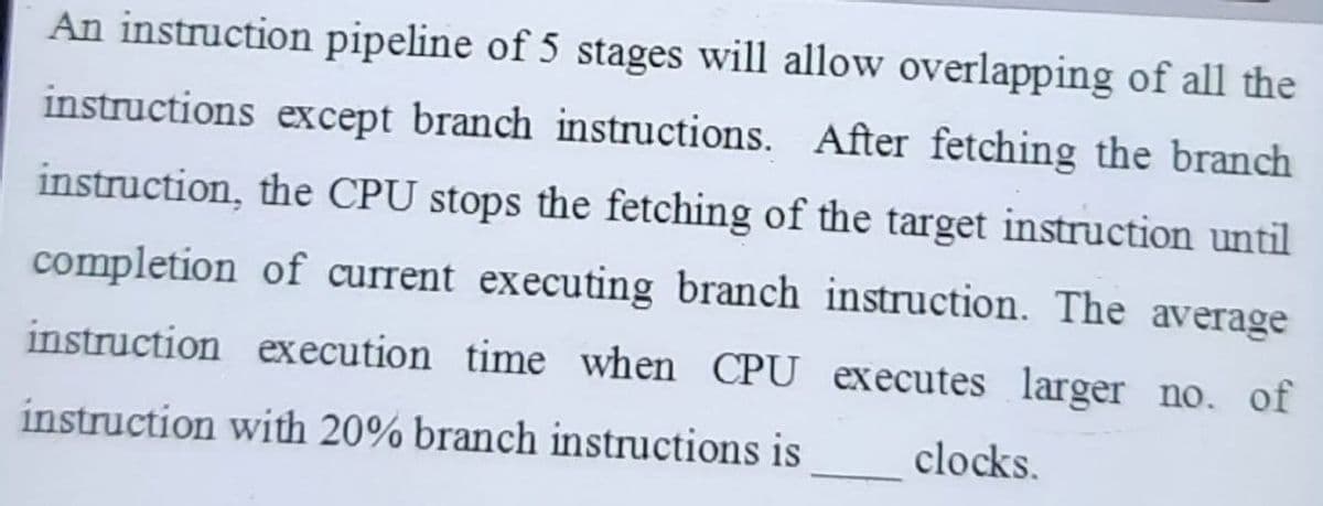 An instruction pipeline of 5 stages will allow overlapping of all the
instructions except branch instructions. After fetching the branch
instruction, the CPU stops the fetching of the target instruction until
completion of current executing branch instruction. The average
instruction execution time when CPU executes larger no. of
instruction with 20% branch instructions is
clocks.