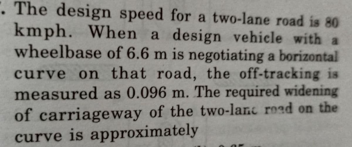 . The design speed for a two-lane road is 80
kmph. When a design vehicle with a
wheelbase of 6.6 m is negotiating a borizontal
curve on that road, the off-tracking is
measured as 0.096 m. The required widening
of carriageway of the two-lanc road on the
curve is approximately