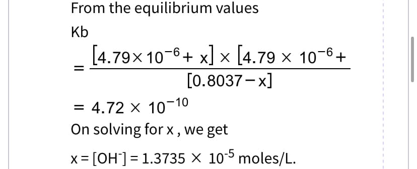 From the equilibrium values
Kb
[4.79x 10-6+ x] x [4.79 x 10-6+
[0.8037-x]
= 4.72 x 10-1
-10
On solving for x, we get
x = [OH-] = 1.3735 × 10-5 moles/L.