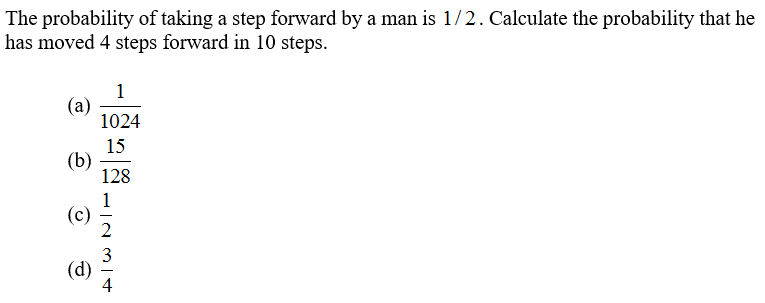 The probability of taking a step forward by a man is 1/2. Calculate the probability that he
has moved 4 steps forward in 10 steps.
1
(a)
1024
15
(b)
128
1
(c)
3
(d)
4
