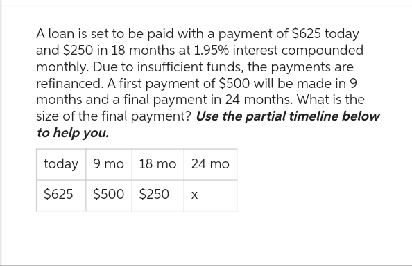 A loan is set to be paid with a payment of $625 today
and $250 in 18 months at 1.95% interest compounded
monthly. Due to insufficient funds, the payments are
refinanced. A first payment of $500 will be made in 9
months and a final payment in 24 months. What is the
size of the final payment? Use the partial timeline below
to help you.
today 9 mo 18 mo 24 mo
$625 $500 $250