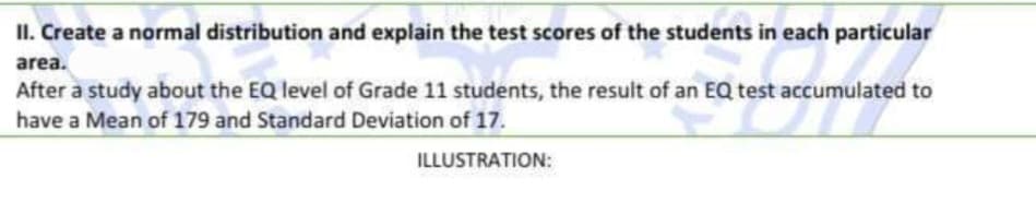 II. Create a normal distribution and explain the test scores of the students in each particular
area.
After a study about the EQ level of Grade 11 students, the result of an EQ test accumulated to
have a Mean of 179 and Standard Deviation of 17.
ILLUSTRATION:
