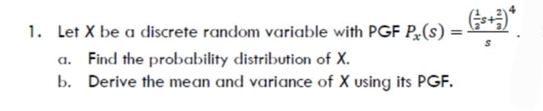 1. Let X be a discrete random variable with PGF P(s) =
%3D
a. Find the probability distribution of X.
b. Derive the mean and variance of X using its PGF.
