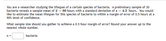 You are a researcher studying the lifespan of a certain species of bacteria. A preliminary sample of 30
bacteria reveals a sample mean of = 66 hours with a standard deviation of s = 4.2 hours. You would
like to estimate the mean lifespan for this species of bacteria to within a margin of error of 0.5 hours at a
90% level of confidence.
What sample size should you gather to achieve a 0.5 hour margin of error? Round your answer up to the
nearest whole number.
n =
bacteria