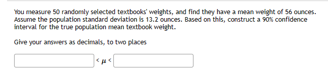 You measure 50 randomly selected textbooks' weights, and find they have a mean weight of 56 ounces.
Assume the population standard deviation is 13.2 ounces. Based on this, construct a 90% confidence
interval for the true population mean textbook weight.
Give your answers as decimals, to two places
<μ<