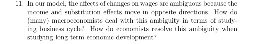 11. In our model, the affects of changes on wages are ambiguous because the
income and substitution effects move in opposite directions. How do
(many) macroeconomists deal with this ambiguity in terms of study-
ing business cycle? How do economists resolve this ambiguity when
studying long term economic development?
