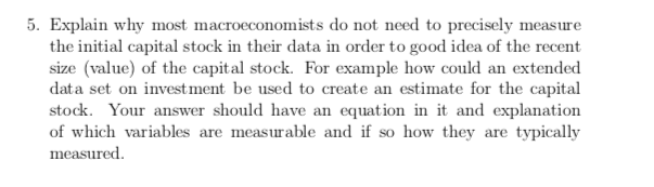 5. Explain why most macroeconomists do not need to precisely measure
the initial capital stock in their data in order to good idea of the recent
size (value) of the capital stock. For example how could an extended
data set on investment be used to create an estimate for the capital
stock. Your answer should have an equation in it and explanation
of which variables are measurable and if so how they are typically
measured
