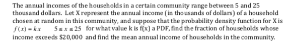 The annual incomes of the households in a certain community range between 5 and 25
thousand dollars. Let X represent the annual income (in thousands of dollars) of a household
chosen at random in this community, and suppose that the probability density function for X is
f(x) = kx
income exceeds $20,000 and find the mean annual income of households in the community.
for what value k is f(x) a PDF, find the fraction of households whose
5sxs 25
