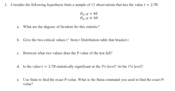 Consider the following hypothesis from a sample of 13 observations that has the value t = 2.78:
3.
Ho:u 40
Haiu 40
What are the degrees of freedom for this statistic?
a.
b.
Give the two critical values t* from Distribution table that bracket t
Between what two values does the P-value of the test fall?
c.
d.
Is the value t
2.78 statistically significant at the 5% level? At the 1% level?
Use Stata to find the exact P-value. What is the Stata command you used to find the exact P-
value?
e.

