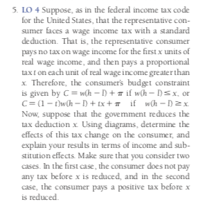 5. LO 4 Suppose, as in the federal income tax code
for the United States, that the representative con-
sumer faces a wage income tax with a standard
deduction. That is, the representative consumer
pays no tax on wage income for the first x units of
real wage income, and then pays a proportional
taxt on each unit of real wage income greater than
x Therefore, the consumer's budget constraint
given by C wh -D + if wh- D=x., or
C (1-wh-D+ tx+ if_wCh = D2
Now, suppose that the government reduces
tax deduction x Using diagrams, determine the
effects of this tax change on the consumer, and
explain your results in terms of income and sub
stitution effects. Make sure that you consider two
cases. In the first case, the consumer does not pay
any tax before x is reduced, and in the second
case, the consumer pays a positive tax before x
is reduced
