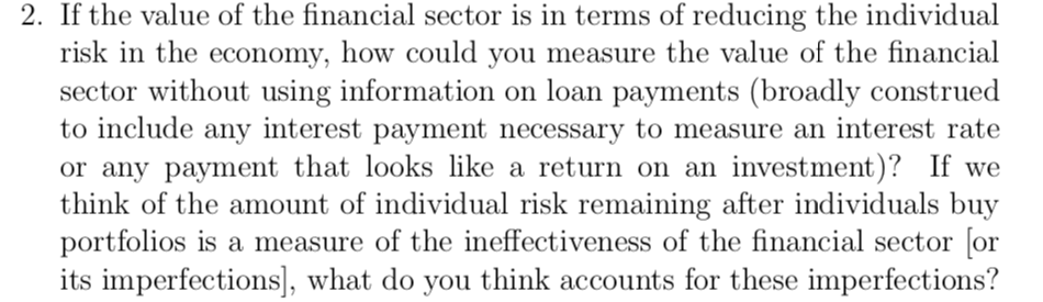 2. If the value of the financial sector is in terms of reducing the individual
risk in the economy, how could you measure the value of the financial
sector without using information on loan payments (broadly construed
to include any interest payment necessary to measure an interest rate
or any payment that looks like a return on an investmemt)? If we
think of the amount of individual risk remaining after individuals buy
portfolios is a measure of the ineffectiveness of the financial sector [or
its imperfections], what do you think accounts for these imperfections?
