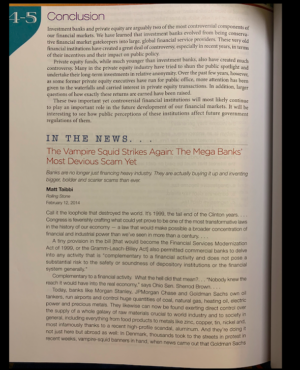 Conclusion
4-5
Investment banks and private equity are arguably two of the most controversial components of
our financial markets. We have learned that investment banks evolved from being conserva
tive financial market gatekeepers into large, global financial service providers. These very old
financial institutions have created a great deal of controversy, especially in recent years, in terms
of their incentives and their impact on public policy
Private equity funds, while much younger than investment banks, also have created much
controversy. Many in the private equity industry have tried to shun the public spotlight and
undertake their long-term investments in relative anonymity. Over the past few years, however,
as some former private equity executives have run for public office, more attention has been
given to the waterfalls and carried interest in private equity transactions. In addition, larger
questions of how exactly these returns are earned have been raised.
These two important yet controversial financial institutions will most likely continue
to play an important role in the future development of our financial markets. It will be
interesting to see how public perceptions of these institutions affect future government
regulations of them.
IN THE NEWS
The Vampire Squid Strikes Again: The Mega Banks
Most Devious Scam Yet
neilo
Banks are no longer just financing heavy industry. They are actually buying it up and inventing
bigger, bolder and scarier scams than ever
Matt Taibbi
Roling Stone
February 12, 2014
Call it the loophole that destroyed the world. It's 1999, the tail end of the Clinton years. ...
Congress is feverishly crafting what could yet prove to be one of the most transformative laws
in the history of our economy -a law that would make possible a broader concentration of
financial and industrial power than we've seen in more than a century...
A tiny provision in the bill [that would become the Financial Services Modernization
Act of 1999, or the Gramm-Leach-Bliley Act] also permitted commercial banks to delve
into any activity that is "complementary to a financial activity and does not pose a
substantial risk to the safety or soundness of depository institutions or the financial
system generally.
Complementary to a financial activity. What the hell did that mean?... "Nobody knew the
reach it would have into the real economy, says Ohio Sen. Sherrod Brown...
Today, banks like Morgan Stanley, JPMorgan Chase and Goldman Sachs own oil
tankers, run airports and control huge quantities of coal, natural gas, heating oil, electric
power and precious metals. They likewise can now be found exerting direct control over
the supply of a whole galaxy of raw materials crucial to world industry and to society in
general, including everything from food products to metals like zinc, copper, tin, nickel and,
most infamously thanks to a recent high-profile scandal, aluminum. And they're doing it
not just here but abroad as well: In Denmark, thousands took to the streets in protest in
recent weeks, vampire-squid banners in hand, when news came out that Goldman Sachs
