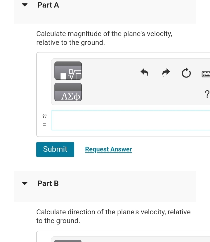 Part A
Calculate magnitude of the plane's velocity,
relative to the ground.
V
=
ΑΣΦ
Submit
Part B
Request Answer
Calculate direction of the plane's velocity, relative
to the ground.
?