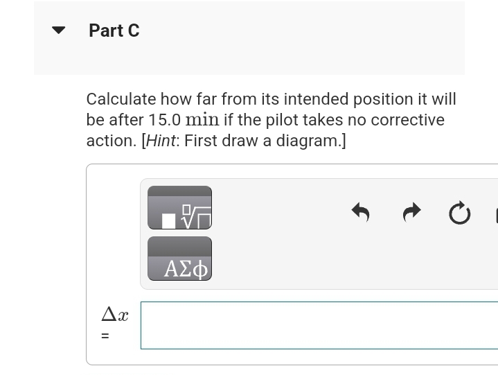 Part C
Calculate how far from its intended position it will
be after 15.0 min if the pilot takes no corrective
action. [Hint: First draw a diagram.]
Ax
=
ΑΣΦ