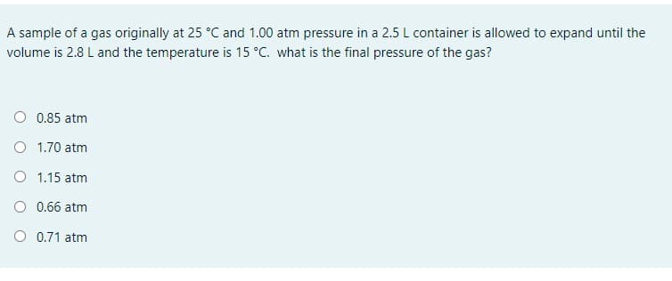 A sample of a gas originally at 25 °C and 1.00 atm pressure in a 2.5 L container is allowed to expand until the
volume is 2.8 L and the temperature is 15 °C. what is the final pressure of the gas?
O 0.85 atm
O 1.70 atm
O 1.15 atm
O 0.66 atm
O 0.71 atm
