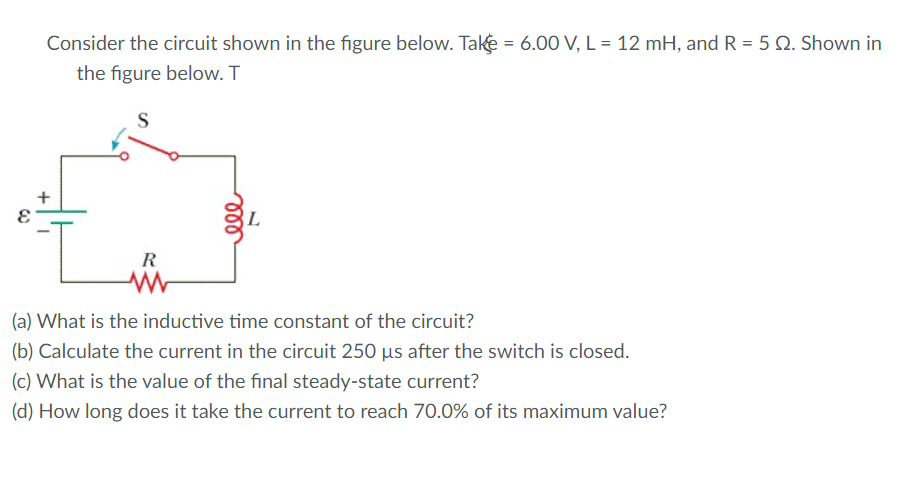Consider the circuit shown in the figure below. Take = 6.00 V, L = 12 mH, and R = 5 Q. Shown in
the figure below. T
S
R
(a) What is the inductive time constant of the circuit?
(b) Calculate the current in the circuit 250 µs after the switch is closed.
(c) What is the value of the final steady-state current?
(d) How long does it take the current to reach 70.0% of its maximum value?
+
