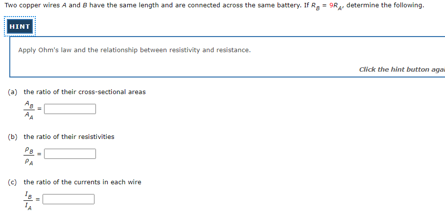 Two copper wires A and B have the same length and are connected across the same battery. If Rg = 9R4,
determine the following.
HINT
Apply Ohm's law and the relationship between resistivity and resistance.
Click the hint button agai
(a) the ratio of their cross-sectional areas
Ag
AA
(b) the ratio of their resistivities
PB
=
РА
(c) the ratio of the currents in each wire
IA
.........:
