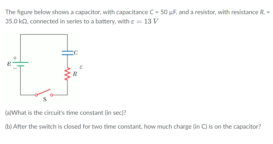 The figure below shows a capacitor, with capacitance C = 50 µF, and a resistor, with resistance R, =
%3D
35.0 kQ, connected in series to a battery, with e = 13 V
R
(a)What is the circuit's time constant (in sec)?
(b) After the switch is closed for two time constant, how much charge (in C) is on the capacitor?
