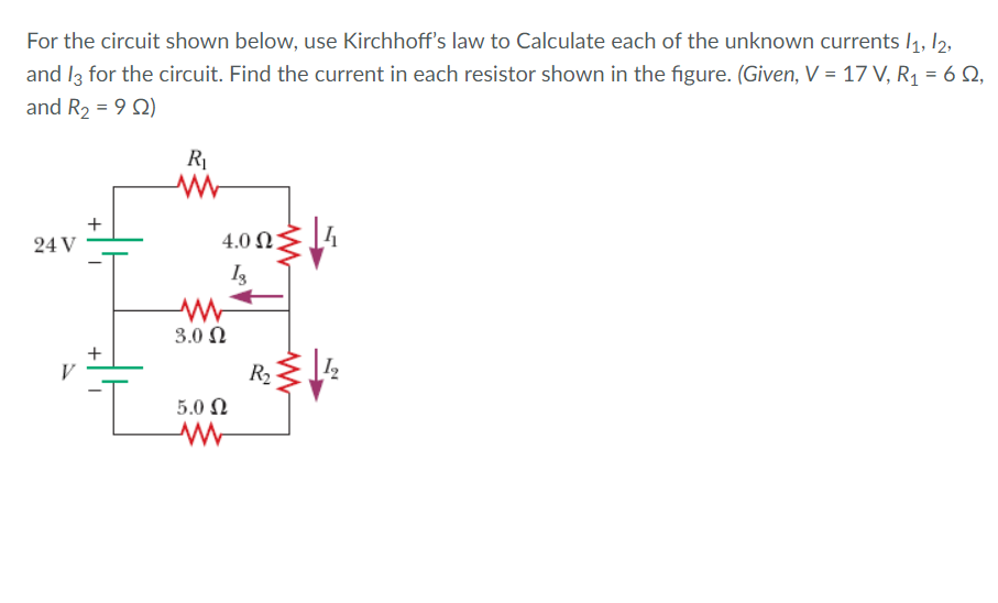 For the circuit shown below, use Kirchhoff's law to Calculate each of the unknown currents l1, 12,
and I3 for the circuit. Find the current in each resistor shown in the figure. (Given, V = 17 V, R, = 6 Q,
and R2 = 9 2)
+
24 V
4.0 N
3.0 Ω
R2
5.0 Ω
