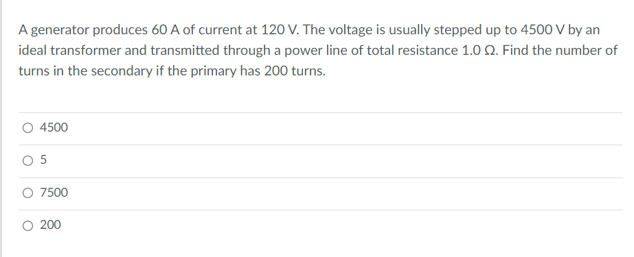A generator produces 60 A of current at 120 V. The voltage is usually stepped up to 450O V by an
ideal transformer and transmitted through a power line of total resistance 1.0 Q. Find the number of
turns in the secondary if the primary has 200 turns.
O 4500
O 5
O 7500
O 200
