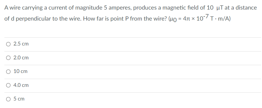 A wire carrying a current of magnitude 5 amperes, produces a magnetic field of 10 µT at a distance
of d perpendicular to the wire. How far is point P from the wire? (uo = 47 × 10/T. m/A)
2.5 cm
О 2.0 ст
O 10 cm
4.0 cm
5 сm
