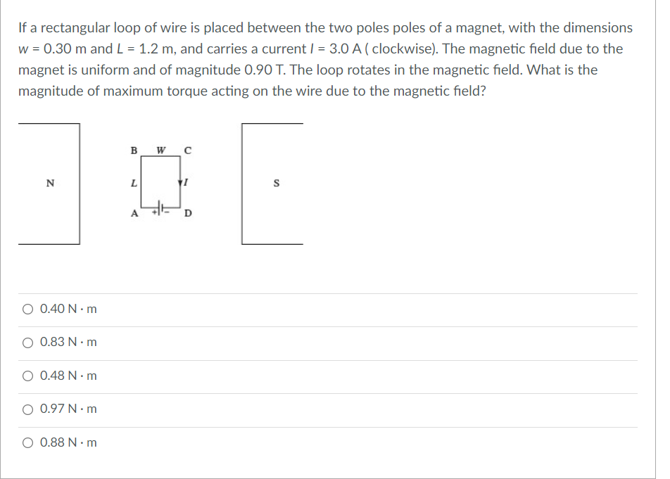 If a rectangular loop of wire is placed between the two poles poles of a magnet, with the dimensions
w = 0.30 m and L = 1.2 m, and carries a current | = 3.0 A ( clockwise). The magnetic field due to the
magnet is uniform and of magnitude 0.90 T. The loop rotates in the magnetic field. What is the
magnitude of maximum torque acting on the wire due to the magnetic field?
B WC
N
L
A
D
O 0.40 N · m
O 0.83 N · m
O 0.48 N · m
O 0.97 N · m
O 0.88 N · m
