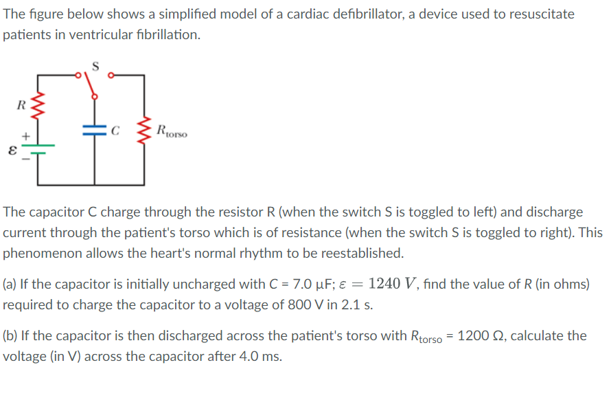 The figure below shows a simplified model of a cardiac defibrillator, a device used to resuscitate
patients in ventricular fibrillation.
S
R
Rorso
+
The capacitor C charge through the resistor R (when the switch S is toggled to left) and discharge
current through the patient's torso which is of resistance (when the switch S is toggled to right). This
phenomenon allows the heart's normal rhythm to be reestablished.
(a) If the capacitor is initially uncharged with C = 7.0 µF; ɛ = 1240 V, find the value of R (in ohms)
required to charge the capacitor to a voltage of 800 V in 2.1 s.
(b) If the capacitor is then discharged across the patient's torso with Rtorso = 1200 Q, calculate the
voltage (in V) across the capacitor after 4.0 ms.
