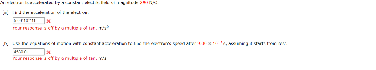 An electron is accelerated by a constant electric field of magnitude 290 N/C.
(a) Find the acceleration of the electron.
5.09*10**11
Your response is off by a multiple of ten. m/s2
(b) Use the equations of motion with constant acceleration to find the electron's speed after 9.00 x 109
s, assuming it starts from rest.
4589.01
Your response is off by a multiple of ten. m/s
