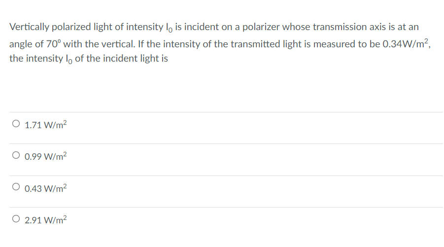 Vertically polarized light of intensity lo is incident on a polarizer whose transmission axis is at an
angle of 70° with the vertical. If the intensity of the transmitted light is measured to be 0.34W/m²,
the intensity lo of the incident light is
O 1.71 W/m2
O 0.99 W/m²
O 0.43 W/m2
O 2.91 W/m²
