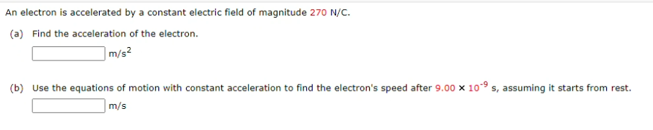An electron is accelerated by a constant electric field of magnitude 270 N/C.
(a) Find the acceleration of the electron.
|m/s²
(b) Use the equations of motion with constant acceleration to find the electron's speed after 9.00 x 10° s, assuming it starts from rest.
m/s
