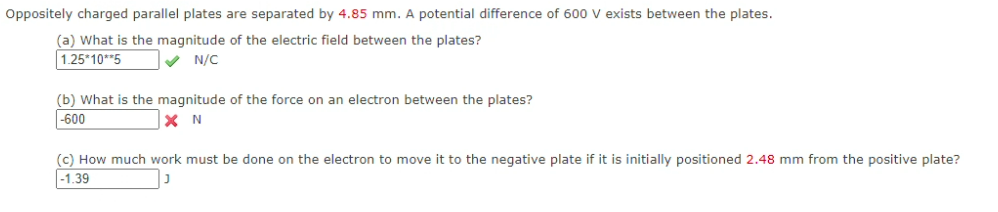 Oppositely charged parallel plates are separated by 4.85 mm. A potential difference of 600 V exists between the plates.
(a) What is the magnitude of the electric field between the plates?
1.25*10**5
V N/C
(b) What is the magnitude of the force on an electron between the plates?
|-600
X N
(c) How much work must be done on the electron to move it to the negative plate if it is initially positioned 2.48 mm from the positive plate?
-1.39
