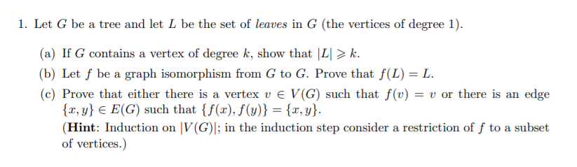 1. Let G be a tree and let L be the set of leaves in G (the vertices of degree 1).
(a) If G contains a vertex of degree k, show that |L| > k.
(b) Let f be a graph isomorphism from G to G. Prove that f(L) = L.
(c) Prove that either there is a vertex v e V(G) such that f(v) = v or there is an edge
{x, y} € E(G) such that {f(x), f(y)} = {x, y}.
(Hint: Induction on |V(G)|; in the induction step consider a restriction of ƒ to a subset
of vertices.)
