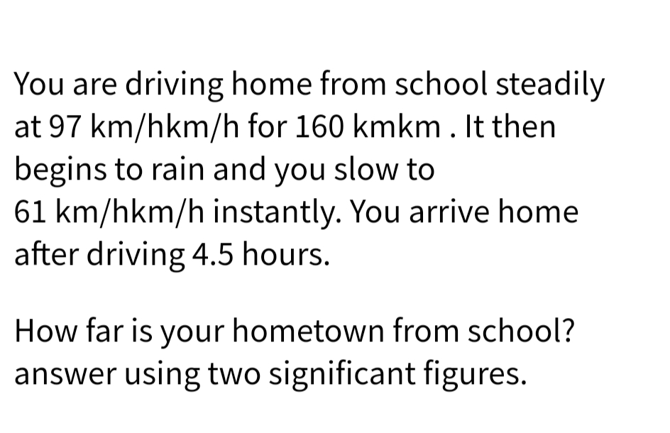 You are driving home from school steadily
at 97 km/hkm/h for 160 kmkm. It then
begins to rain and you slow to
61 km/hkm/h instantly. You arrive home
after driving 4.5 hours.
How far is your hometown from school?
answer using two significant figures.