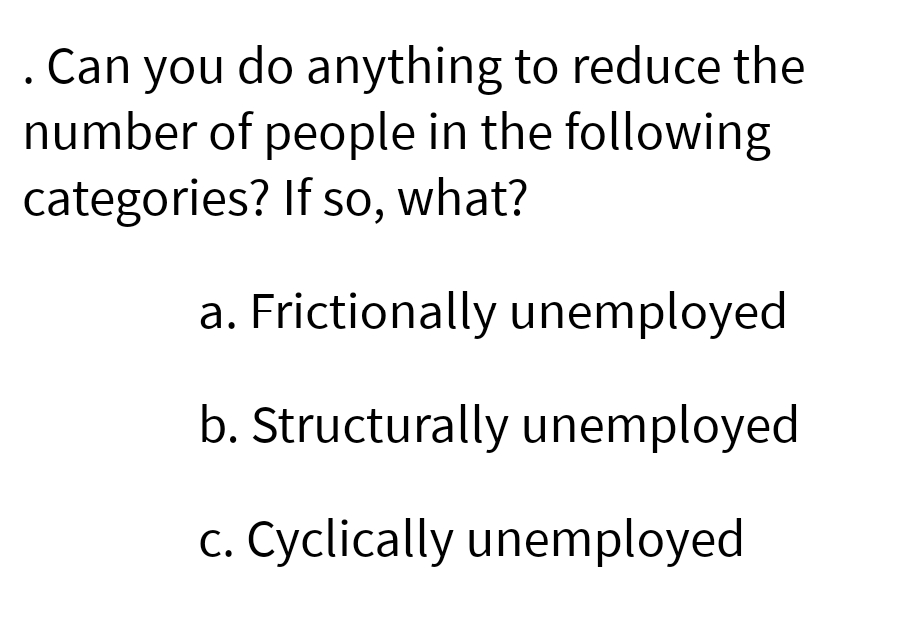 . Can you
you do anything to reduce the
number of people in the following
categories? If so, what?
a. Frictionally unemployed
b. Structurally unemployed
c. Cyclically unemployed