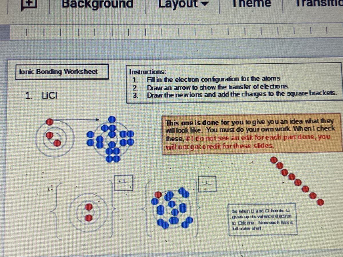 Background
Layout
Theme
stic
1.
lonic Bonding Worksheet
Instructions:
1.
An he electron configuration for the atoms
2.
Draw an arrow to show the transfer of eedons.
1.
LICI
3.
Draw the newions and add the charges to the square brackets.
This one is done for you togive you an idea what they
will look ke. You must do your own work. When I check
these, il I do notsee an edit foreach part done, you
will not get credit for these slides,
3a wsun Li aKİO bnd U
