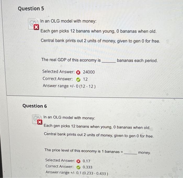 Question 5
In an OLG model with money:
Each gen picks 12 banans when young, 0 bananas when old.
Central bank prints out 2 units of money, given to gen 0 for free.
The real GDP of this economy is
bananas eac
period.
Selected Answer: 0 24000
Correct Answer:
12
Answer range +/- 0 (12 - 12)
Question 6
In an OLG model with money:
Each gen picks 12 banans when young, 0 bananas when old.
Central bank prints out 2 units of money, given to gen 0 for free.
The price level of this economy is 1 bananas =
money.
Selected Answer:
0.17
Correct Answer:
0.333
Answer range +/- 0.1 (0.233 - 0.433)
