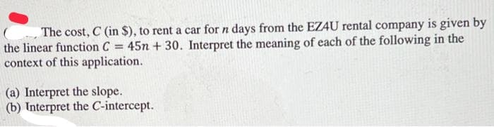 The cost, C (in $), to rent a car for n days from the EZ4U rental company is given by
the linear function C = 45n + 30. Interpret the meaning of each of the following in the
context of this application.
(a) Interpret the slope.
(b) Interpret the C-intercept.

