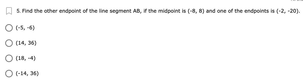 5. Find the other endpoint of the line segment AB, if the midpoint is (-8, 8) and one of the endpoints is (-2, -20).
O (-5, -6)
О 14, 36)
О (18, -4)
O (-14, 36)
