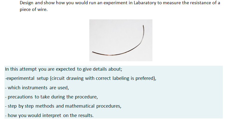 Design and show how you would run an experiment in Labaratory to measure the resistance of a
piece of wire.
In this attempt you are expected to give details about;
-experimental setup (circuit drawing with correct labeling is prefered),
- which instruments are used,
- precautions to take during the procedure,
step by step methods and mathematical procedures,
- how you would interpret on the results.
