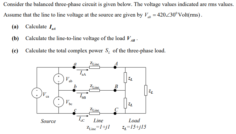Consider the balanced three-phase circuit is given below. The voltage values indicated are rms values.
Assume that the line to line voltage at the source are given by Va = 420230°Volt(rms).
(a)
Calculate I4
(b)
Calculate the line-to-line voltage of the load Vg -
(c)
Calculate the total complex power S, of the three-phase load.
a
ZLine
A
ab
72
b
ZLine
В
72
са
ZLine
C
Source
Line
Load
ZLine=1+jl
Z2=15+jl5
