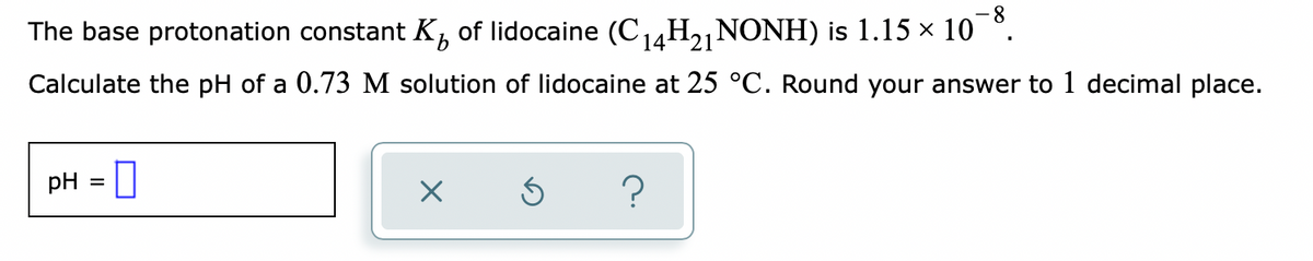 The base protonation constant K, of lidocaine (C14H2]NONH) is 1.15 × 10
Calculate the pH of a 0.73 M solution of lidocaine at 25 °C. Round your answer to 1 decimal place.
pH = ]
