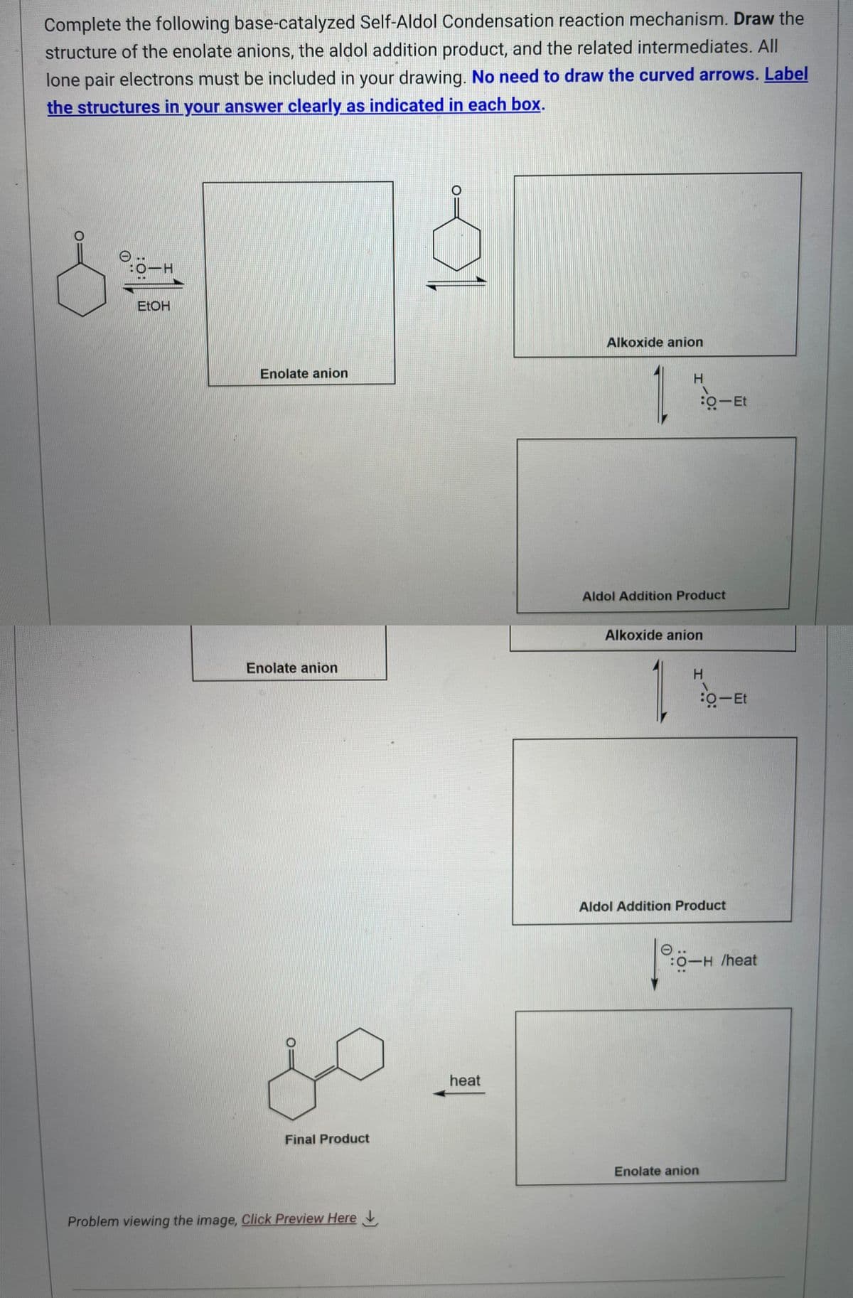 Complete the following base-catalyzed Self-Aldol Condensation reaction mechanism. Draw the
structure of the enolate anions, the aldol addition product, and the related intermediates. All
lone pair electrons must be included in your drawing. No need to draw the curved arrows. Label
the structures in your answer clearly as indicated in each box.
d
0:0-H
EtOH
Enolate anion
Enolate anion
do
Final Product
Problem viewing the image, Click Preview Here
heat
Alkoxide anion
H
1%
Aldol Addition Product
Alkoxide anion
1
H
o-Et
o-Et
Aldol Addition Product
Enolate anion
:O-H /heat
